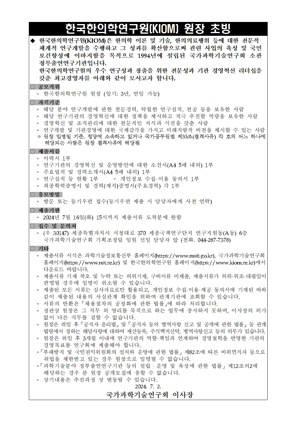  한국한의학연구원(KIOM) 원장 초빙  ◆ 한국한의학연구원(KIOM)은 한의학 이론 및 기술, 한의의료행위 등에 대한 전문지식·체계적 연구개발을 수행하고 그 성과를 확산함으로써 관련 사업의 육성 및 국민 보건향상에 이바지함을 목적으로 1994년에 설립된 국가과학기술연구회 소관 정부출연연구기관입니다. 한국한의학연구원의 우수 연구성과 창출을 위한 전문성과 기관 경영혁신 리더십을 갖춘 최고경영자를 아래와 같이 모시고자 합니다.  ■ 공모직위  한국한의학연구원 원장 (임기: 3년, 연임 가능)  ■ 자격기준  해당 분야 연구개발에 관한 전문경력, 탁월한 연구실적, 전공 등을 보유한 사람  해당 연구기관의 경영혁신에 대한 청사진을 제시하고 적극 추진할 역량을 보유한 사람  경영혁신 및 조직관리 능력과 관련 전문지식과 식견을 갖춘 사람  연구개발 및 기관경영에 대한 국가정책과 기관의 미래지향적 비전을 제시할 수 있는 사람  남자의 경우 병역을 필하였거나 면제된 자로서 국가공무원법 제33조(결격사유) 각 호의 어느 하나에 해당되는 사람은 임용 결격사유에 해당함  ■ 제출서류  이력서 1부  연구기관의 경영혁신 및 운영방안에 대한 소견서(A4 5매 내외) 1부  주요업적 및 경력소개서(A4 5매 내외) 1부  관련 증빙서류 1부 • 개인정보 수집·이용 동의서 1부  기본증명서 및 경력(재직)증명서(주요경력) 각 1부  ■ 응모방법  방문 또는 등기우편 접수(등기우편 제출 시 담당자에게 사전 연락)  ■ 제출기한  2024년 7월 16일(화) 15시까지 제출서류 도착분에 한함  ■ 접수 및 문의처  (우 30147) 세종특별자치시 시청대로 370 세종국책연구단지 연구지원동(A동) 6층 국가과학기술연구회 기획조정팀 임원 선임 담당자 앞 (전화. 044-287-7378)  ■ 기타  제출서류 서식은 과학기술정보통신부 홈페이지(https://www.msit.go.kr), 국가과학기술연구회 홈페이지(https://www.nst.re.kr) 및 한국한의학연구원 홈페이지(https://www.kiom.re.kr)에서 다운로드 바랍니다.  제출서류 기재 착오 및 누락 또는 허위기재, 구비서류 미제출, 제출서류가 허위·위조·필달일이 경과된 경우 이로 인한 책임은 응모자 본인에게 있습니다.  제출된 모든 서류는 심사자료로만 활용되며, 개인정보 수집·이용·제공 동의서에 기재된 바와 같이 공모절차 완료 이후에는 관련 법령에 따라 폐기됩니다.  서류의 반환은 '채용절차의 공정화에 관한 법률'에 따라 처리됩니다.  원장직 임용자는 그 직무에 전념하며, 재임 중 다른 직무에 종사하지 못하며, 이사장의 허가 없이는 다른 직무를 겸직할 수 없습니다.  원장은 취임 후 통상적 연구활동 외 자문·자문 등의 행위사항 신고 및 공개에 관한 내용을 통해 법령위반사항이 없도록 사전 점검 후 재직 시 반기실적, 법적 이슈점검 등 의무가 있습니다.  원장은 임기 중 1개월 이내에 연구업적, 역할·책임과 연계하여 경영혁신을 반영한 기관의 중장기 로드맵 및 연구계획서를 이사회에 제출해야 합니다.  '부패방지 및 국민권익위원회의 설치와 운영에 관한 법률' 제82조에 따른 비위면직자 등으로서 임용 제한관리에 있는 임원으로 응모할 수 없습니다.  '과학기술분야 정부출연연구기관 등의 설립·운영 및 육성에 관한 법률' 제12조의2에 해당하는 경우 원장으로 선임될 수 없습니다.  상기내용은 주관기관 사정 변동될 수 있습니다.  2024.7.2. 국가과학기술연구회 이사장 