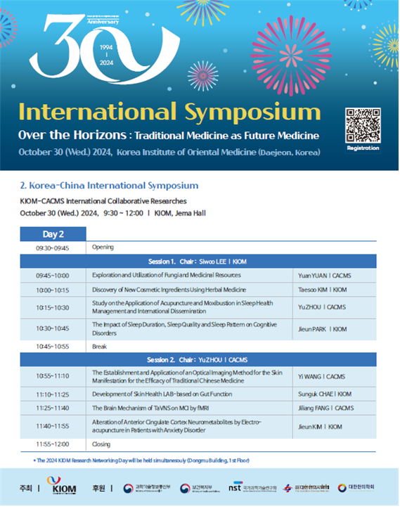  30th Anniversary 1994 11 2024  International Symposium Over the Horizons: Traditional Medicine as Future Medicine October 30 (Wed.) 2024, Korea Institute of Oriental Medicine (Daejeon, Korea)  [QR 코드] Registration  Korea-China International Symposium KIOM–CACMS International Collaborative Researches October 30 (Wed.) 2024, 9:30 – 12:00 | KIOM, Jema Hall  Day 2  09:30~09:45 Opening  Session 1. Chair: Siwoo LEE | KIOM  09:45~10:00 Exploration and Utilization of Fungal Medicinal Resources Yuan YUAN | CACMS  10:00~10:15 Discovery of New Cosmetic Ingredients Using Herbal Medicine Taesoo KIM | KIOM  10:15~10:30 Study on the Application of Acupuncture and Moxibustion in Sleep Health Management and International Dissemination Yu ZHOU | CACMS  10:30~10:45 The Impact of Sleep Duration, Sleep Quality and Sleep Pattern on Cognitive Disorders Jieun PARK | KIOM  10:45~10:55 Break  Session 2. Chair: Yu ZHOU | CACMS  10:55~11:10 The Establishment and Application of an Optical Imaging Method for the Skin Manifestation for the Efficacy of Traditional Chinese Medicine Yi WANG | CACMS  11:10~11:25 Development of Skin Health LAB-based on Gut Function Sunguk CHAE | KIOM  11:25~11:40 The Brain Mechanism of TaVNS on MCI by fMRI Jialin FANG | CACMS  11:40~11:55 Alteration of Anterior Cingulate Cortex Neuro-metabolites by Electro-acupuncture in Patients with Anxiety Disorder Jieun KIM | KIOM  11:55~12:00 Closing  The 2024 KIOM Research Networking Day will be held simultaneously (Dongmu Building, 1st Floor)  주최 | KIOM 한국한의학연구원 후원 | 과학기술정보통신부, 한국한의학연구원, 한국한의학회, NST 과학기술연구회, 한국보건산업진흥원   