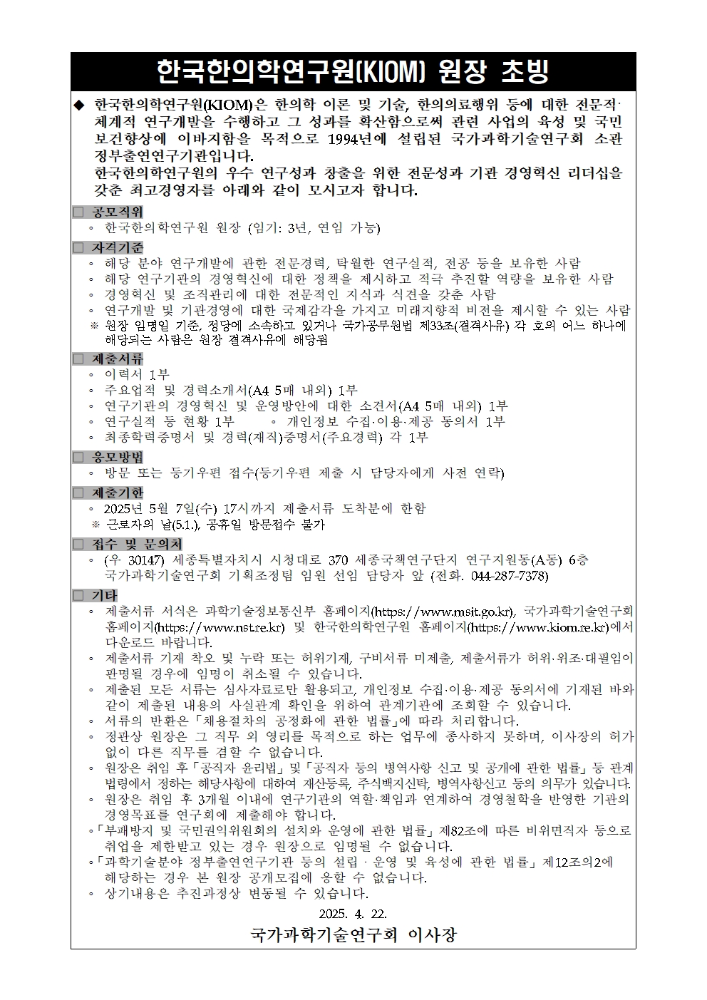 제목: 한국한의학연구원(KIOM) 원장 초빙 본문: ◆ 한국한의학연구원(KIOM)은 한의학 이론 및 기술, 한의의료행위 등에 대한 전문지식과 세계적 연구개발을 수행하고 그 성과를 확산함으로써 관련 사업의 육성 및 국민 보건향상에 이바지함을 목적으로 1994년에 설립된 국가과학기술연구회 소관 정부출연연구기관입니다. 한국한의학연구원의 우수 연구성과 창출을 위한 전문성과 기관 경영혁신 리더십을 갖춘 최고경영자를 아래와 같이 모시고자 합니다. ■ 공모직위 한국한의학연구원 원장 (임기: 3년, 연임 가능) ■ 자격기준 해당 분야 연구개발에 관한 전문경험, 탁월한 연구실적, 전공 등을 보유한 사람 해당 연구기관의 경영혁신에 대한 청책을 제시하고 적극 추진할 역량을 보유한 사람 국가 및 공조직관련 기관에서 관련 전문직의 직무 경력을 갖춘 사람 연구개발 및 기관경영의 성과 제고와 각종 미래환경의 변화를 제시할 수 있는 사람 국가공무원법 제33조(결격사유) 각 호의 어느 하나에 해당되는 사람은 원장 결격사유에 해당 ■ 제출서류 이력서 1부 주요업적 및 경력소개서(A4 5매 내외) 1부 연구개발 및 경영혁신 및 운영방안에 대한 소견서(A4 5매 내외) 1부 연구실적 증빙서 1부: 개인정보 수집·이용·제공 동의서 1부 학위증명서 및 경력(재직)증명서(주요경력) 각 1부 ■ 응모방법 방문 또는 등기우편 접수(등기우편 제출 시 담당자에게 사전 연락) ■ 접수마감 2025년 5월 7일(수) 17시까지 제출서류 도착분에 한함 ※ 토요일과 일요일(5.1.), 공휴일 방문·접수 불가 ■ 접수 및 문의처 (우 30147) 세종특별자치시 시청대로 370 세종국책연구단지 연구지원동(A동) 6층 국가과학기술연구회 기획조정팀 임원 선임 담당자 앞 (전화. 044-287-7378) ■ 기타 제출서류 서식은 과학기술정보통신부 홈페이지(https://www.msit.go.kr), 국가과학기술연구회 홈페이지(https://www.nst.re.kr) 및 한국한의학연구원 홈페이지(https://www.kiom.re.kr)에서 다운로드 바랍니다. 제출서류 기재 착오 및 누락 또는 허위기재, 구비서류 미제출, 제출서류 훼손·위조·변조에 관련된 책임은 지원자에게 있습니다. 제출된 모든 서류는 사사로이 반환되지 않으며, 개인정보 수집·이용 동의서에 기재된 바와 같이 응모자의 개인정보는 임원선임 심사·결과관리 등에만 제한적으로 이용합니다. 서류의 반환은 「채용절차의 공정화에 관한 법률」에 따라 처리합니다. 최종 선임자는 국가공무원에 준하는 보수를 하는 업무에 종사하지 못하며, 이사장의 허가 없이 다른 업무를 겸직할 수 없습니다. 최종 선임자는 연구기관의 설립목적, 주요 법령사항 신고 및 공기에 관한 법률, 특히 연구개발성과의 활용 및 기술이전·사업화 촉진에 관한 법률, 정부출연연구기관 등의 설립·운영 및 육성에 관한 법률 등의 의무가 있습니다. 해당기관은 내부규정 등에 따라 연구개발 및 경력실적 연계하여 경영성과를 반영한 기본연봉과 성과급을 지급할 수 있습니다. 국가정보 및 공공민원에의 회신과 운영에 관한 법률 제82조에 따른 비위면직자 등으로 응모에 제한받고 있는 자는 원장으로 임용될 수 없습니다. 「과학기술분야 정부출연연구기관 등의 설립·운영 및 육성에 관한 법률」 제12조의2에 의거, 연구기관 원장 후보자 등록이 될 수 없습니다. 상기내용은 추진과정상 변동될 수 있습니다. 국가과학기술연구회 이사장 