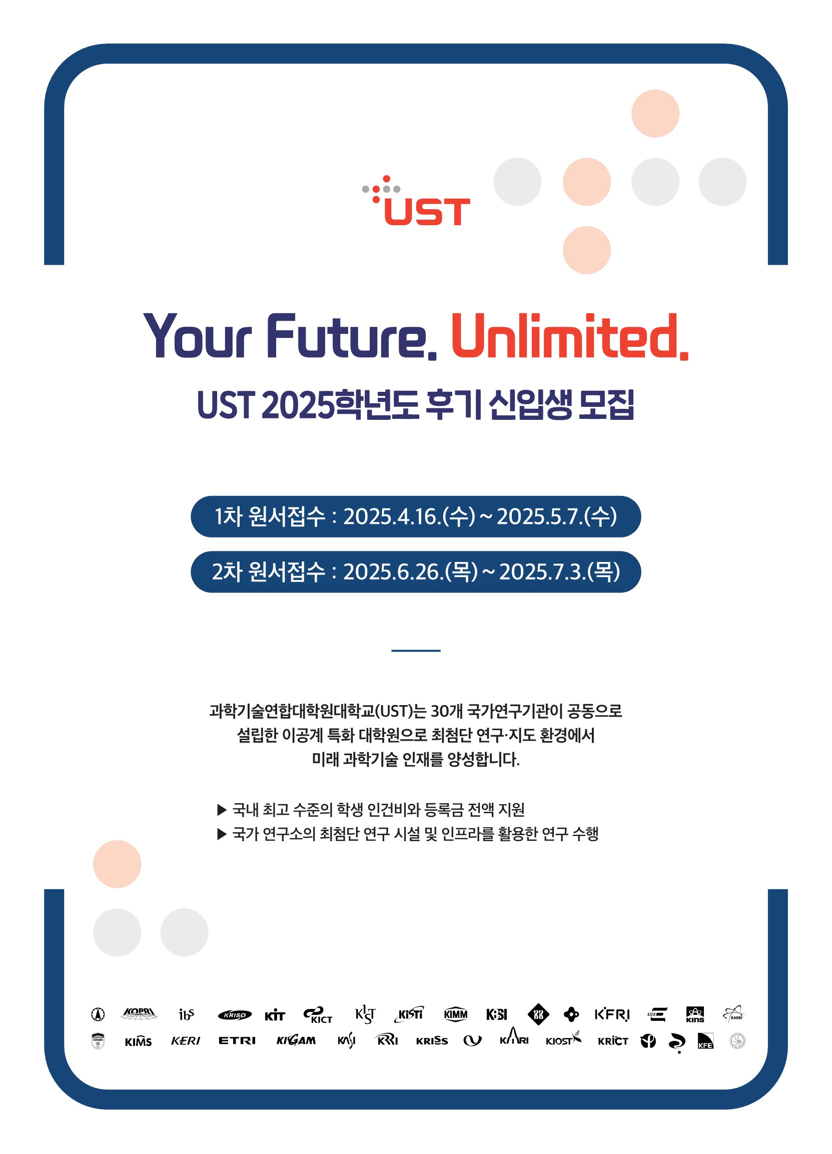  UST Your Future. Unlimited. UST 2025학년도 후기 신입생 모집 1차 원서접수 : 2025.4.16.(수) ~ 2025.5.7.(수) 2차 원서접수 : 2025.6.26.(목) ~ 2025.7.3.(목) 과학기술연합대학원대학교(UST)는 30개 국가연구기관이 공동으로 설립한 이공계 특화 대학원으로 최첨단 연구·지도 환경에서 미래 과학기술 인재를 양성합니다. 국내 최고 수준의 학생 인건비와 등록금 전액 지원 국가 연구소의 최첨단 연구 시설 및 인프라를 활용한 연구 수행 