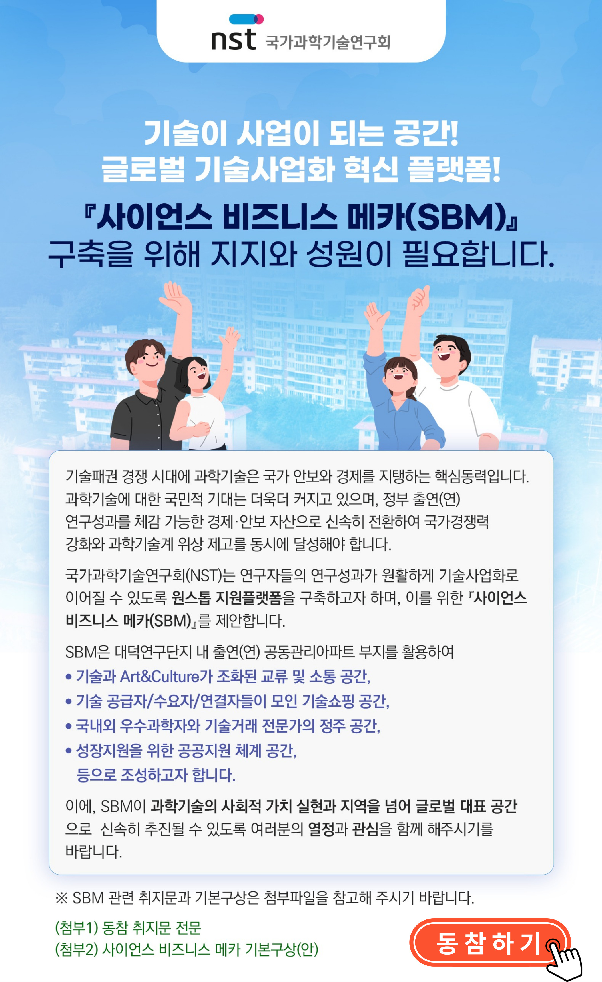 NST에서는 연구자들의 연구성과가 원활하게 기술사업화로 이어질수 있도록 원스톱 지원플랫폼을 구축하고자 하며, 이를 위한 &lt;사이언스 비즈니스 메카(SBM)&gt;를 제안하여 출연연 구성원 및 유관 관계자들의 뜻을 모으고 설문조사를 실시